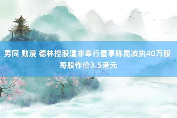 男同 動漫 德林控股遭非奉行董事陈昆减执40万股 每股作价3.5港元