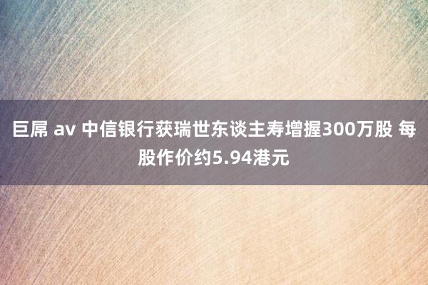 巨屌 av 中信银行获瑞世东谈主寿增握300万股 每股作价约5.94港元