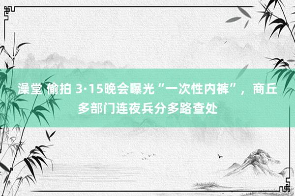 澡堂 偷拍 3·15晚会曝光“一次性内裤”，商丘多部门连夜兵分多路查处