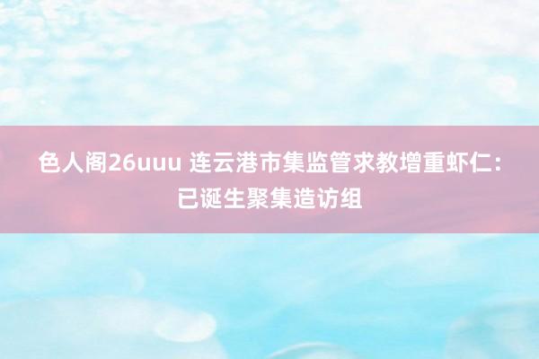 色人阁26uuu 连云港市集监管求教增重虾仁：已诞生聚集造访组