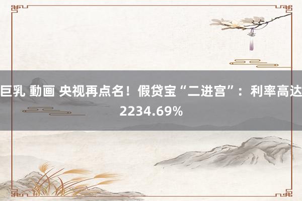 巨乳 動画 央视再点名！假贷宝“二进宫”：利率高达2234.69%