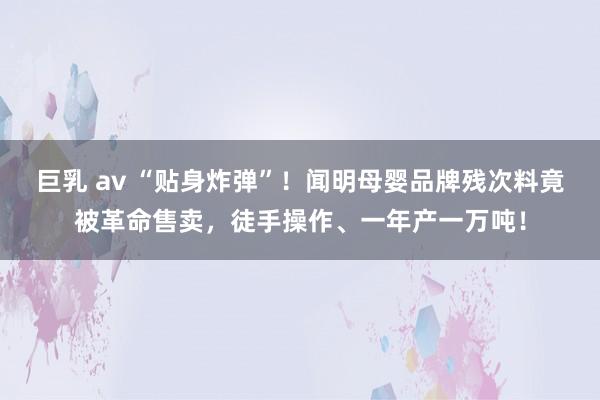 巨乳 av “贴身炸弹”！闻明母婴品牌残次料竟被革命售卖，徒手操作、一年产一万吨！
