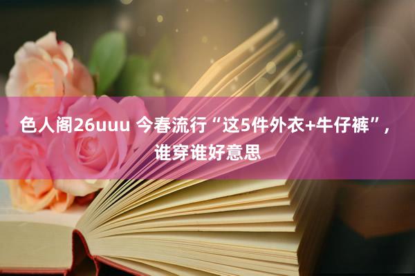 色人阁26uuu 今春流行“这5件外衣+牛仔裤”， 谁穿谁好意思