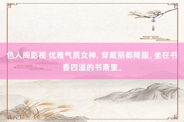 色人阁影视 优雅气质女神， 穿戴丽都降服， 坐在书香四溢的书斋里。
