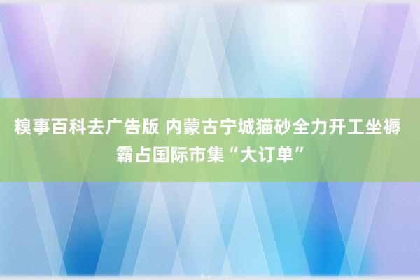 糗事百科去广告版 内蒙古宁城猫砂全力开工坐褥 霸占国际市集“大订单”