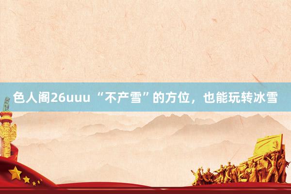 色人阁26uuu “不产雪”的方位，也能玩转冰雪