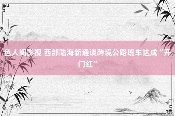 色人阁影视 西部陆海新通谈跨境公路班车达成“开门红”