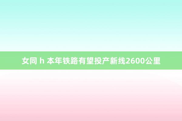 女同 h 本年铁路有望投产新线2600公里