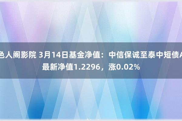 色人阁影院 3月14日基金净值：中信保诚至泰中短债A最新净值1.2296，涨0.02%