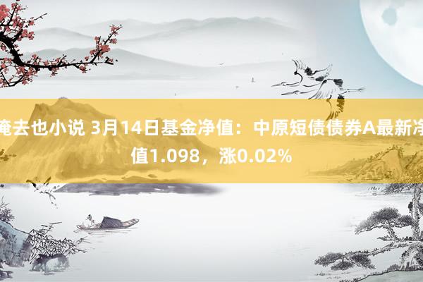 俺去也小说 3月14日基金净值：中原短债债券A最新净值1.098，涨0.02%