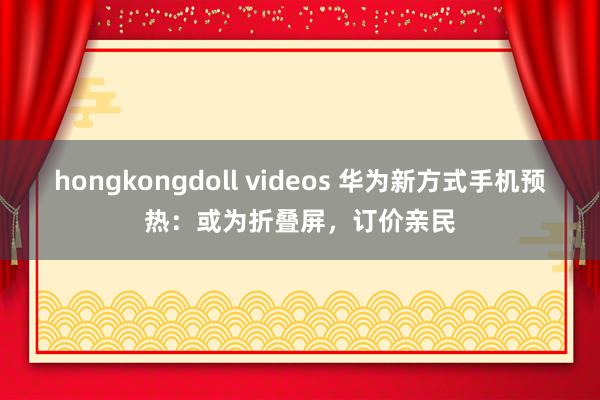 hongkongdoll videos 华为新方式手机预热：或为折叠屏，订价亲民