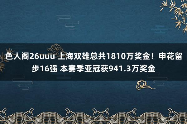 色人阁26uuu 上海双雄总共1810万奖金！申花留步16强 本赛季亚冠获941.3万奖金