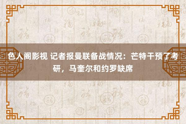 色人阁影视 记者报曼联备战情况：芒特干预了考研，马奎尔和约罗缺席