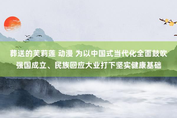 葬送的芙莉莲 动漫 为以中国式当代化全面鼓吹强国成立、民族回应大业打下坚实健康基础