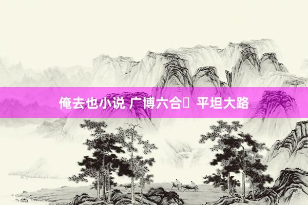俺去也小说 广博六合 平坦大路