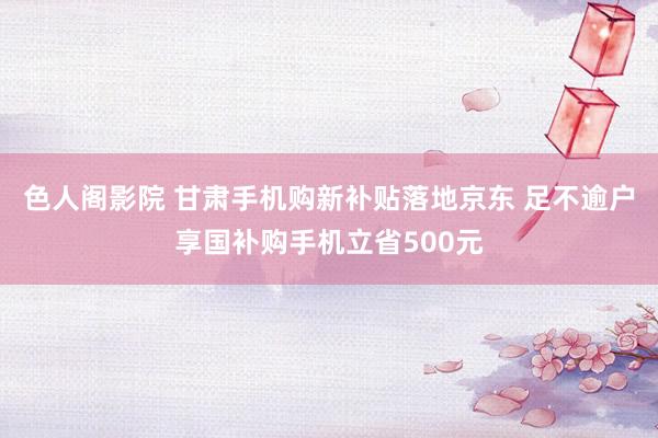 色人阁影院 甘肃手机购新补贴落地京东 足不逾户享国补购手机立省500元