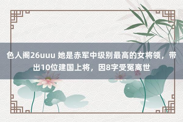 色人阁26uuu 她是赤军中级别最高的女将领，带出10位建国上将，因8字受冤离世