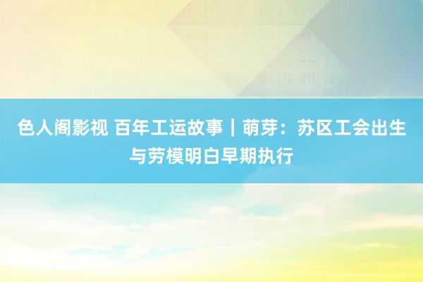 色人阁影视 百年工运故事｜萌芽：苏区工会出生与劳模明白早期执行