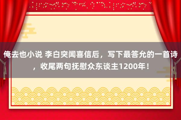 俺去也小说 李白突闻喜信后，写下最答允的一首诗，收尾两句抚慰众东谈主1200年！