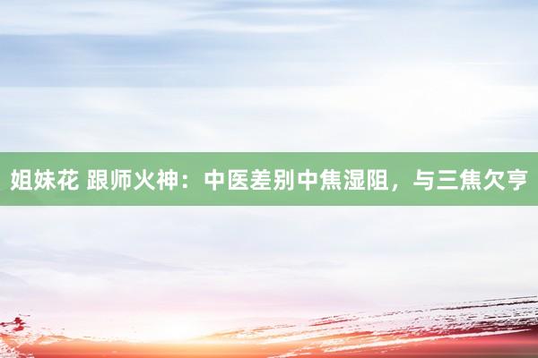 姐妹花 跟师火神：中医差别中焦湿阻，与三焦欠亨