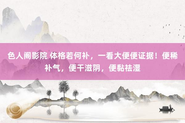 色人阁影院 体格若何补，一看大便便证据！便稀补气，便干滋阴，便黏祛湿
