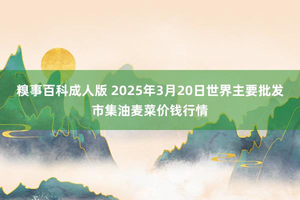 糗事百科成人版 2025年3月20日世界主要批发市集油麦菜价钱行情