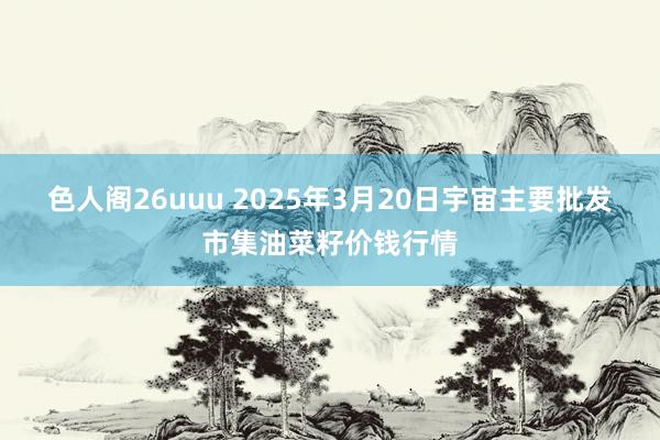 色人阁26uuu 2025年3月20日宇宙主要批发市集油菜籽价钱行情