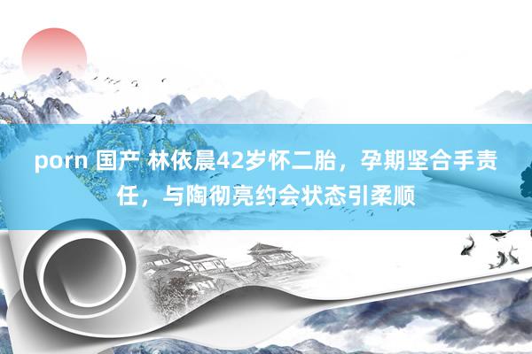 porn 国产 林依晨42岁怀二胎，孕期坚合手责任，与陶彻亮约会状态引柔顺