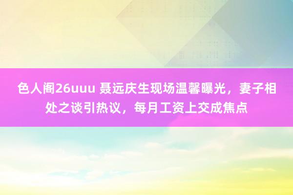 色人阁26uuu 聂远庆生现场温馨曝光，妻子相处之谈引热议，每月工资上交成焦点