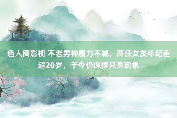 色人阁影视 不老男神魔力不减，两任女友年纪差超20岁，于今仍保捏只身现象
