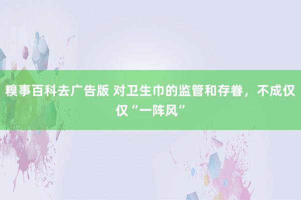 糗事百科去广告版 对卫生巾的监管和存眷，不成仅仅“一阵风”