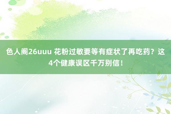 色人阁26uuu 花粉过敏要等有症状了再吃药？这4个健康误区千万别信！