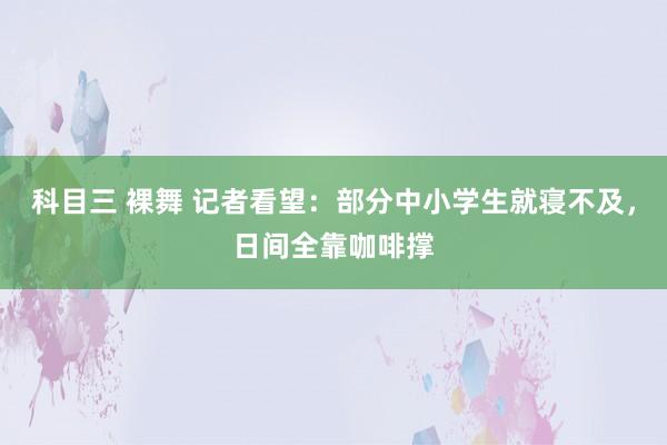 科目三 裸舞 记者看望：部分中小学生就寝不及，日间全靠咖啡撑