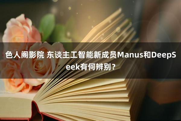 色人阁影院 东谈主工智能新成员Manus和DeepSeek有何辨别？