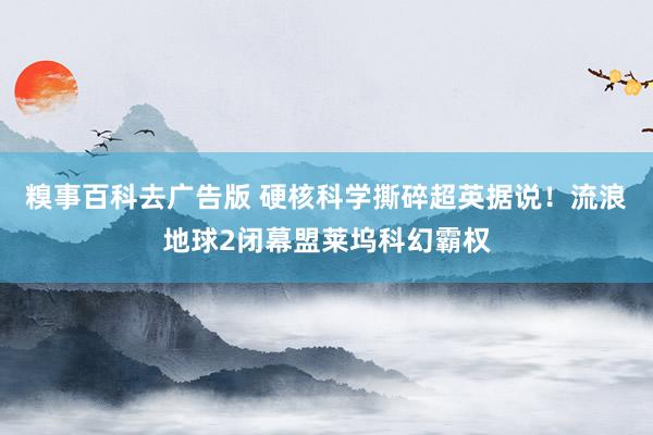 糗事百科去广告版 硬核科学撕碎超英据说！流浪地球2闭幕盟莱坞科幻霸权
