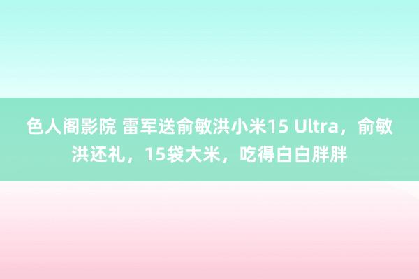 色人阁影院 雷军送俞敏洪小米15 Ultra，俞敏洪还礼，15袋大米，吃得白白胖胖