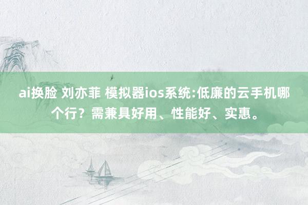 ai换脸 刘亦菲 模拟器ios系统:低廉的云手机哪个行？需兼具好用、性能好、实惠。