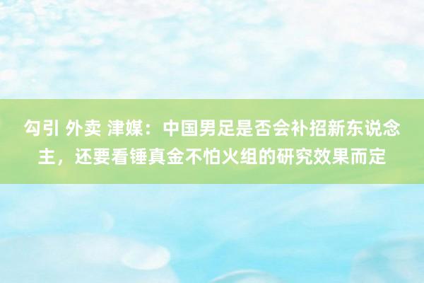 勾引 外卖 津媒：中国男足是否会补招新东说念主，还要看锤真金不怕火组的研究效果而定