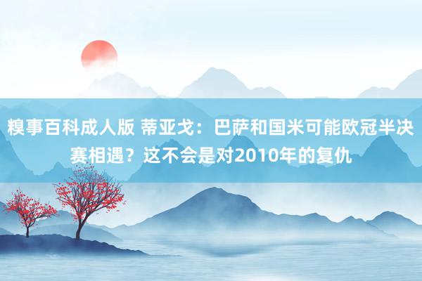 糗事百科成人版 蒂亚戈：巴萨和国米可能欧冠半决赛相遇？这不会是对2010年的复仇