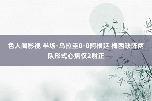 色人阁影视 半场-乌拉圭0-0阿根廷 梅西缺阵两队形式心焦仅2射正