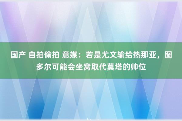 国产 自拍偷拍 意媒：若是尤文输给热那亚，图多尔可能会坐窝取代莫塔的帅位