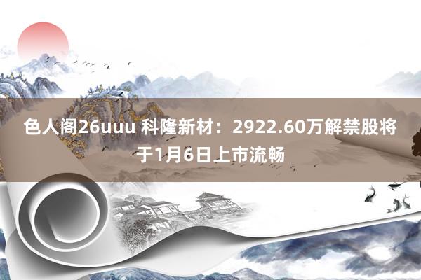 色人阁26uuu 科隆新材：2922.60万解禁股将于1月6日上市流畅
