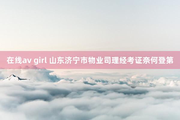 在线av girl 山东济宁市物业司理经考证奈何登第
