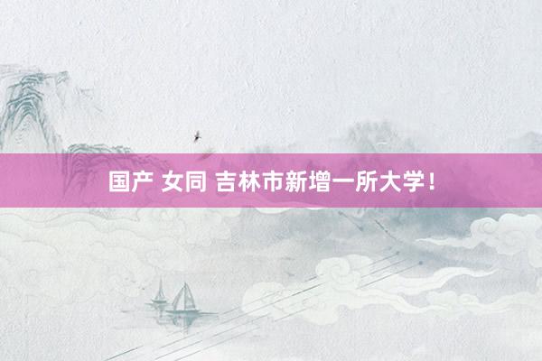 国产 女同 吉林市新增一所大学！