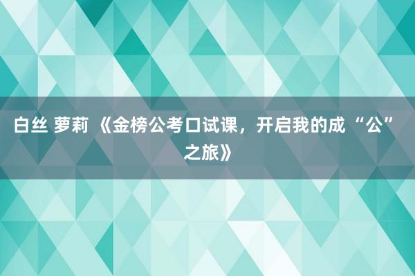 白丝 萝莉 《金榜公考口试课，开启我的成 “公” 之旅》