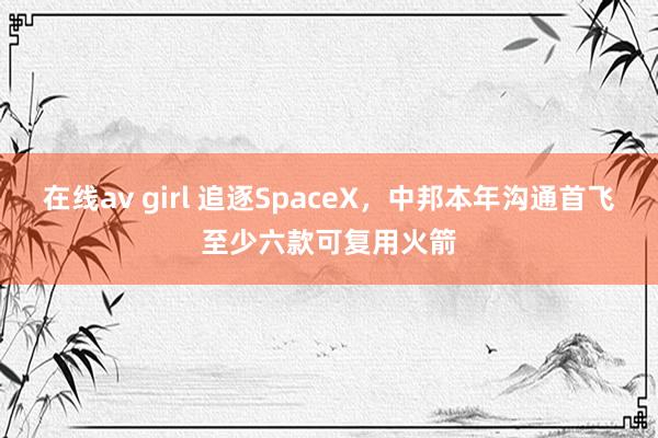 在线av girl 追逐SpaceX，中邦本年沟通首飞至少六款可复用火箭
