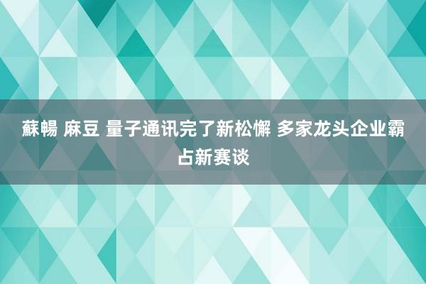 蘇暢 麻豆 量子通讯完了新松懈 多家龙头企业霸占新赛谈