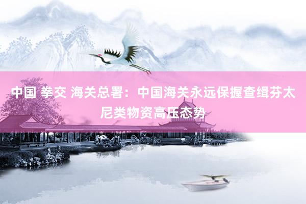 中国 拳交 海关总署：中国海关永远保握查缉芬太尼类物资高压态势