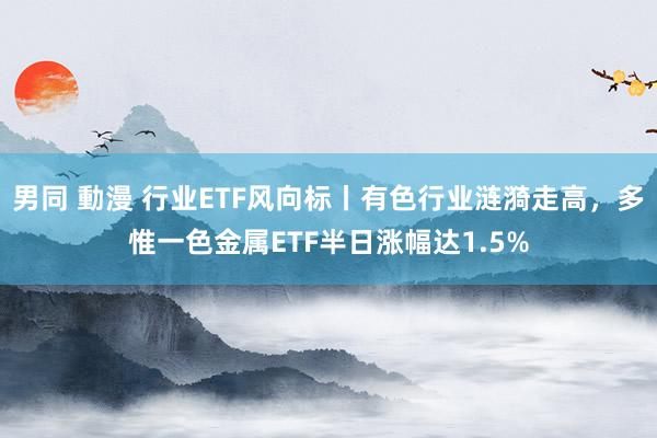 男同 動漫 行业ETF风向标丨有色行业涟漪走高，多惟一色金属ETF半日涨幅达1.5%