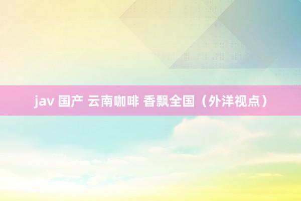jav 国产 云南咖啡 香飘全国（外洋视点）